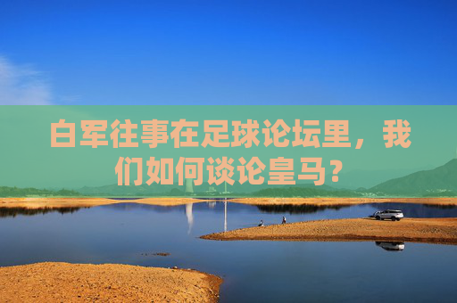 白军往事在足球论坛里，我们如何谈论皇马？