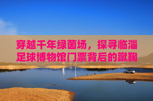 穿越千年绿茵场,探寻临淄足球博物馆门票背后的蹴鞠传奇