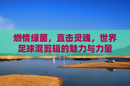 燃情绿茵，直击灵魂，世界足球混剪辑的魅力与力量
