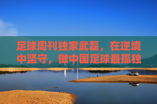足球周刊独家武磊,在逆境中坚守,做中国足球最孤独的领航者