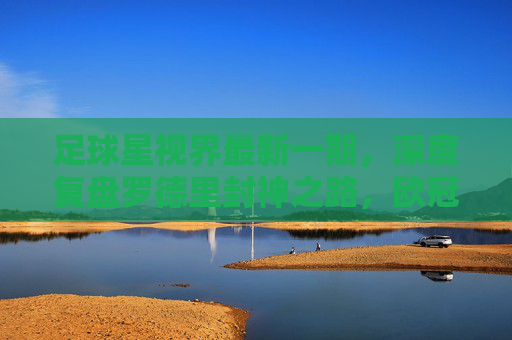 足球星视界最新一期，深度复盘罗德里封神之路，欧冠八强战硝烟再起