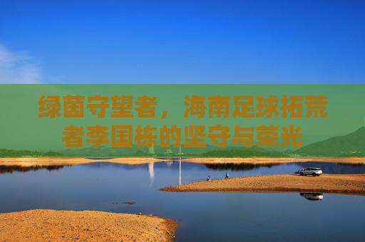 绿茵守望者，海南足球拓荒者李国栋的坚守与荣光