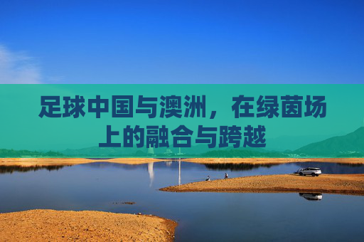 足球中国与澳洲，在绿茵场上的融合与跨越