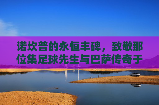 诺坎普的永恒丰碑，致敬那位集足球先生与巴萨传奇于一身的英雄