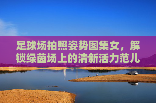 足球场拍照姿势图集女，解锁绿茵场上的清新活力范儿