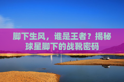 脚下生风，谁是王者？揭秘球星脚下的战靴密码