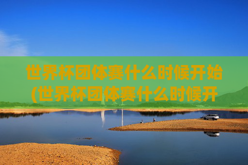世界杯团体赛什么时候开始(世界杯团体赛什么时候开始比赛)