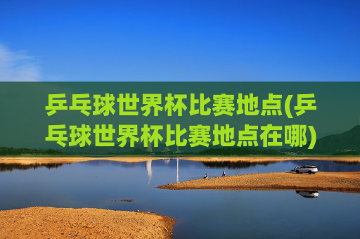 乒乓球世界杯比赛地点(乒乓球世界杯比赛地点在哪)