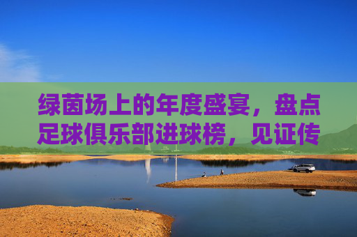 绿茵场上的年度盛宴,盘点足球俱乐部进球榜,见证传奇的诞生与更迭