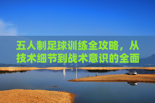 五人制足球训练全攻略，从技术细节到战术意识的全面提升