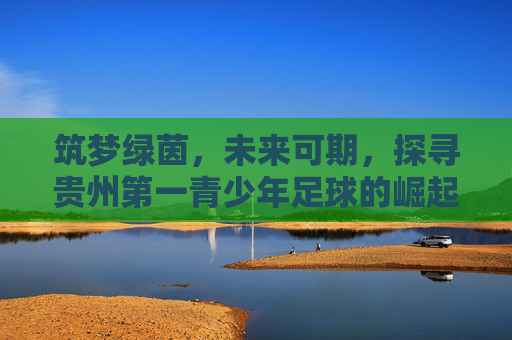 筑梦绿茵，未来可期，探寻贵州第一青少年足球的崛起之路