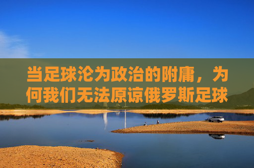 当足球沦为政治的附庸，为何我们无法原谅俄罗斯足球队