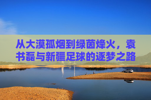 从大漠孤烟到绿茵烽火,袁书磊与新疆足球的逐梦之路