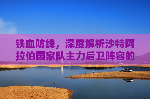 铁血防线，深度解析沙特阿拉伯国家队主力后卫阵容的攻防之道
