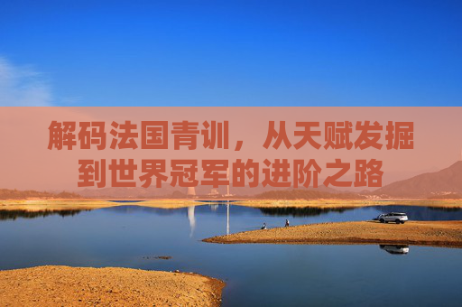 解码法国青训,从天赋发掘到世界冠军的进阶之路