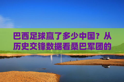 巴西足球赢了多少中国?从历史交锋数据看桑巴军团的绝对统治力