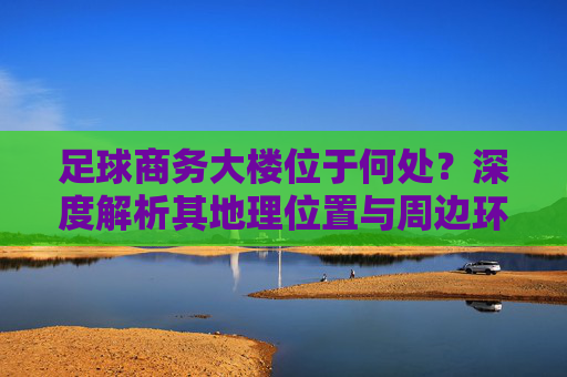 足球商务大楼位于何处?深度解析其地理位置与周边环境
