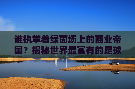 谁执掌着绿茵场上的商业帝国？揭秘世界最富有的足球俱乐部