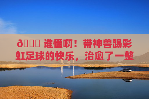 🌈 谁懂啊!带神兽踢彩虹足球的快乐,治愈了一整天
