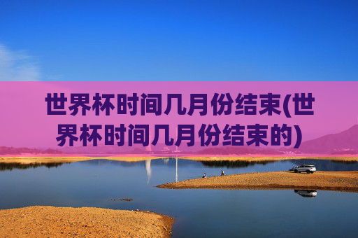 世界杯时间几月份结束(世界杯时间几月份结束的)