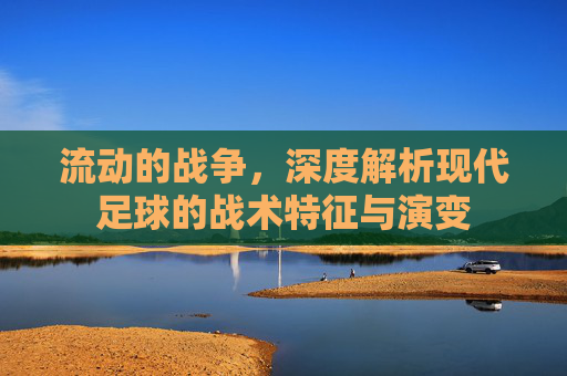流动的战争,深度解析现代足球的战术特征与演变