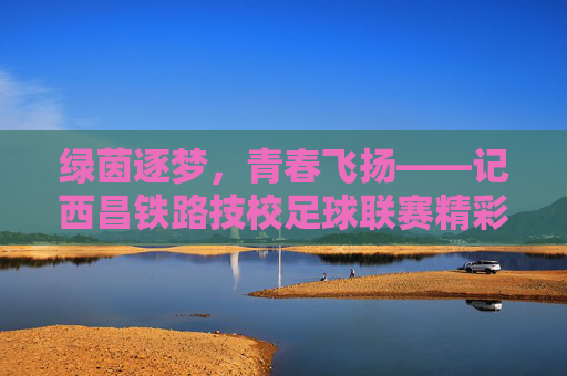绿茵逐梦，青春飞扬——记西昌铁路技校足球联赛精彩瞬间
