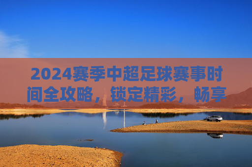 2024赛季中超足球赛事时间全攻略,锁定精彩,畅享绿茵盛宴