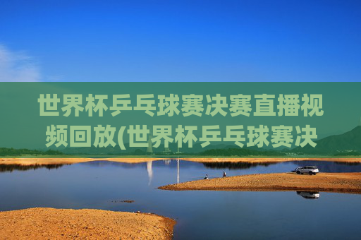世界杯乒乓球赛决赛直播视频回放(世界杯乒乓球赛决赛直播视频回放在哪看)