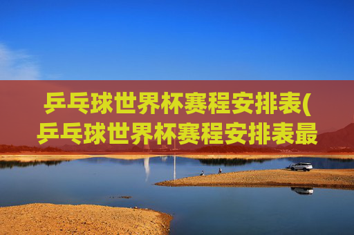 乒乓球世界杯赛程安排表(乒乓球世界杯赛程安排表最新)