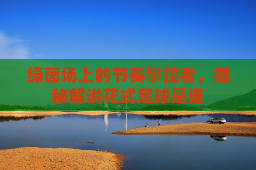 绿茵场上的节奏掌控者，揭秘解说花式足球是谁