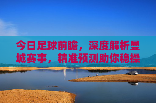 今日足球前瞻,深度解析曼城赛事,精准预测助你稳操胜券