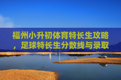 福州小升初体育特长生攻略，足球特长生分数线与录取全解析