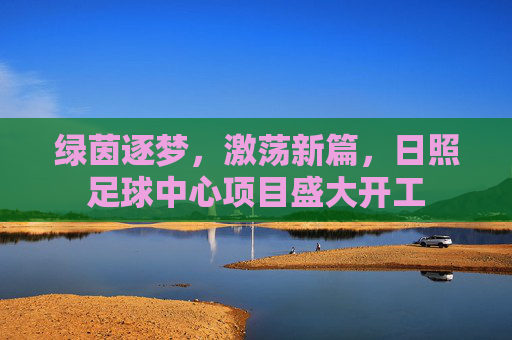 绿茵逐梦,激荡新篇,日照足球中心项目盛大开工