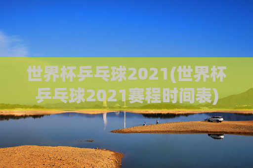世界杯乒乓球2021(世界杯乒乓球2021赛程时间表)