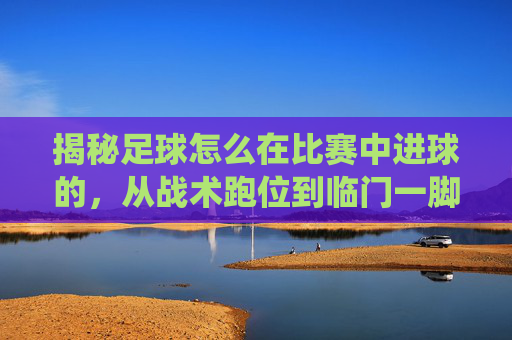揭秘足球怎么在比赛中进球的,从战术跑位到临门一脚的完美演绎