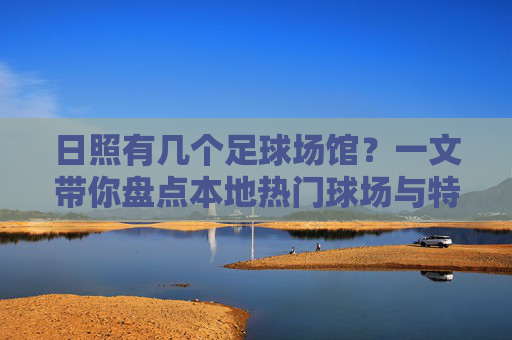 日照有几个足球场馆?一文带你盘点本地热门球场与特色