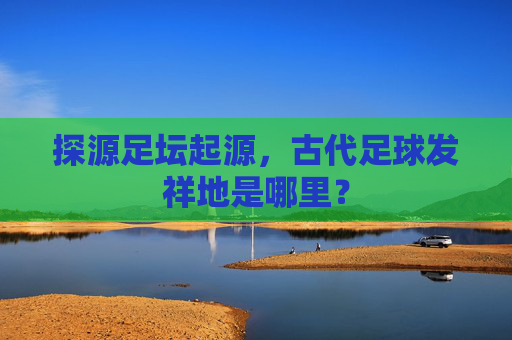 探源足坛起源，古代足球发祥地是哪里？