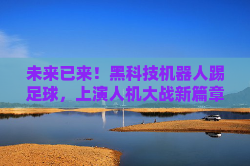 未来已来!黑科技机器人踢足球,上演人机大战新篇章