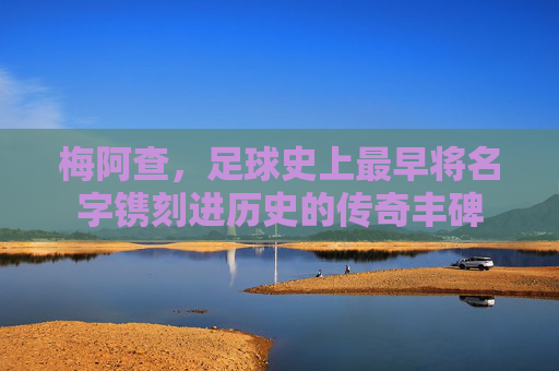 梅阿查，足球史上最早将名字镌刻进历史的传奇丰碑