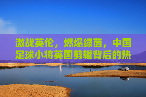 激战英伦，燃爆绿茵，中国足球小将英国剪辑背后的热血与希望