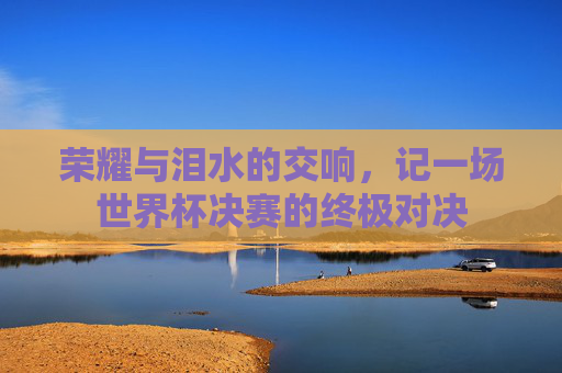 荣耀与泪水的交响，记一场世界杯决赛的终极对决
