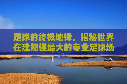 足球的终极地标，揭秘世界在建规模最大的专业足球场
