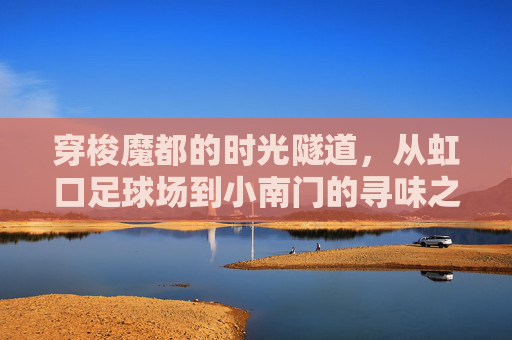 穿梭魔都的时光隧道,从虹口足球场到小南门的寻味之旅