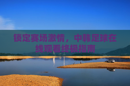 锁定赛场激情，中韩足球在线观看终极指南