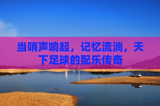 当哨声响起，记忆流淌，天下足球的配乐传奇