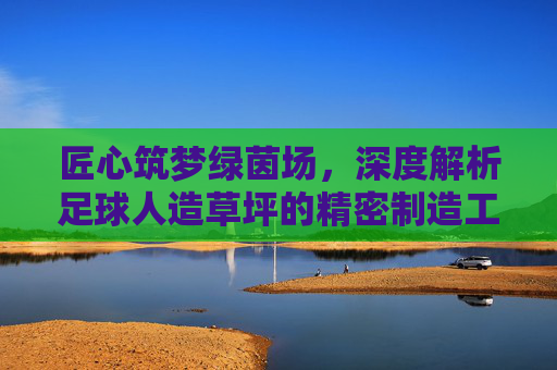 匠心筑梦绿茵场,深度解析足球人造草坪的精密制造工艺