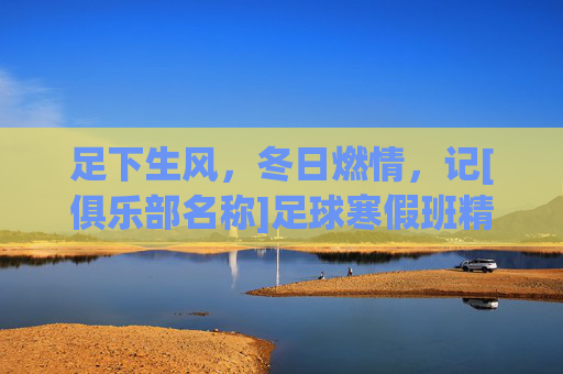 足下生风，冬日燃情，记[俱乐部名称]足球寒假班精彩回顾