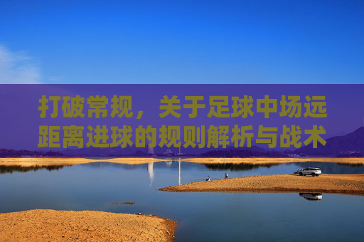 打破常规,关于足球中场远距离进球的规则解析与战术演变