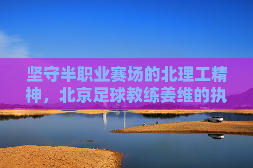 坚守半职业赛场的北理工精神，北京足球教练姜维的执教现状
