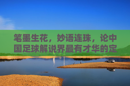 笔墨生花，妙语连珠，论中国足球解说界最有才华的定海神针